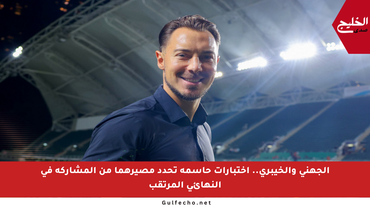 الجهني والخيبري.. اختبارات حاسمة تحدد مصيرهما من المشاركة في النهائي المرتقب